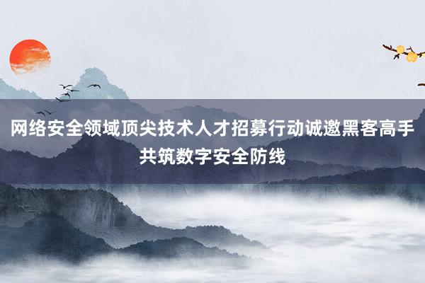 网络安全领域顶尖技术人才招募行动诚邀黑客高手共筑数字安全防线