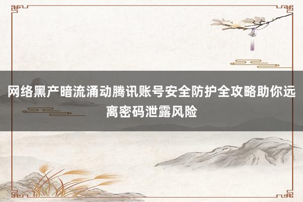 网络黑产暗流涌动腾讯账号安全防护全攻略助你远离密码泄露风险