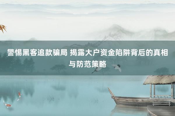 警惕黑客追款骗局 揭露大户资金陷阱背后的真相与防范策略