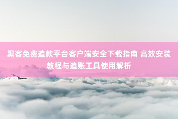 黑客免费追款平台客户端安全下载指南 高效安装教程与追账工具使用解析